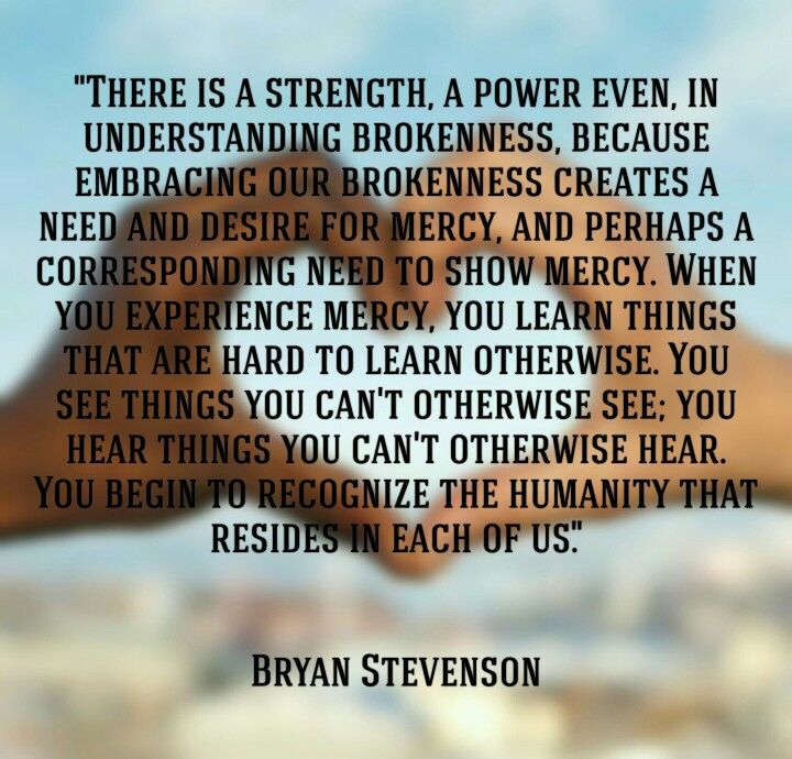 "There is a strength, a power even, in understanding brokenness, because embracing our brokenness creates a need and desire for mercy, and perhaps a corresponding need to show mercy..." - Bryan Stevenson